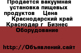 Продается вакуумная установка пищевых продуктов. › Цена ­ 130 000 - Краснодарский край, Краснодар г. Бизнес » Оборудование   